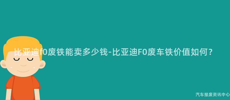 比亚迪f0废铁能卖多少钱-比亚迪F0废车铁价值如何？