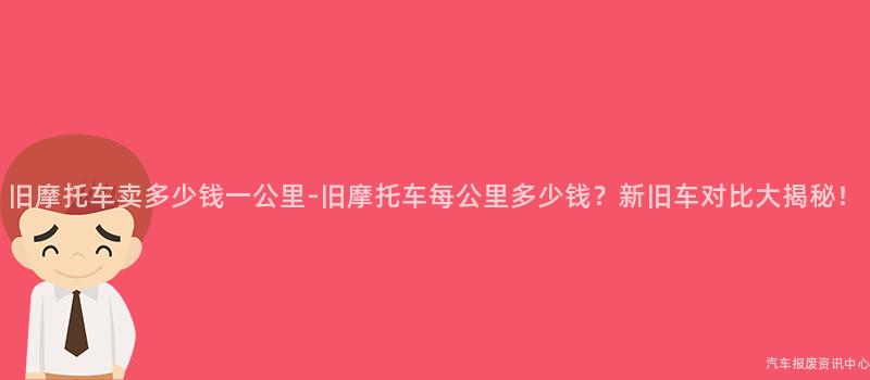 旧摩托车卖多少钱一公里-旧摩托车每公里多少钱？新旧车对比大揭秘！