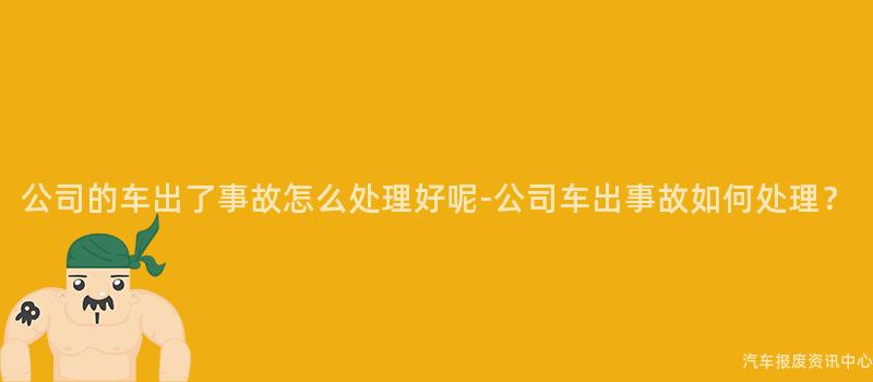 公司的车出了事故怎么处理好呢-公司车出事故如何处理？