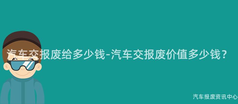 汽车交报废给多少钱-汽车交报废价值多少钱？