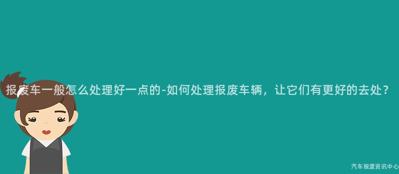 报废车一般怎么处理好一点的-如何处理报废车辆，让它们有更好的去处？