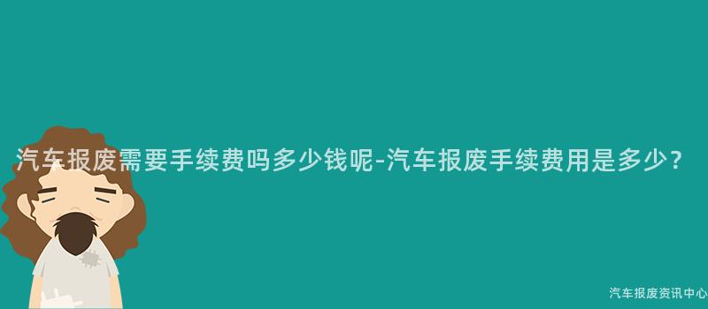 汽车报废需要手续费吗多少钱呢-汽车报废手续费用是多少？