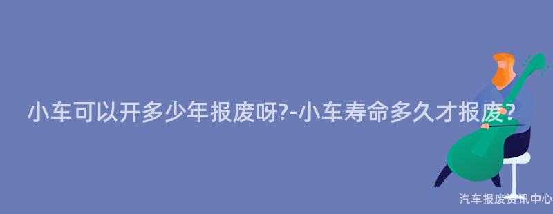小车可以开多少年报废呀?-小车寿命多久才报废？