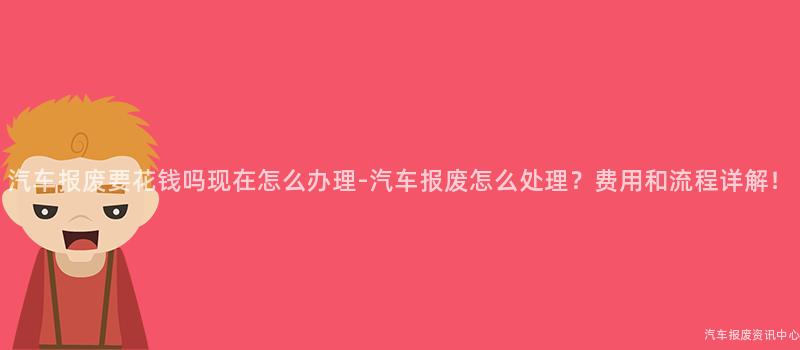 汽车报废要花钱吗现在怎么办理-汽车报废怎么处理？费用和流程详解！