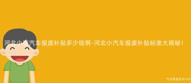 河北小型汽车报废补贴多少钱啊-河北小汽车报废补贴标准大揭秘！