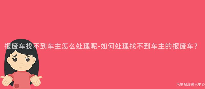 报废车找不到车主怎么处理呢-如何处理找不到车主的报废车？