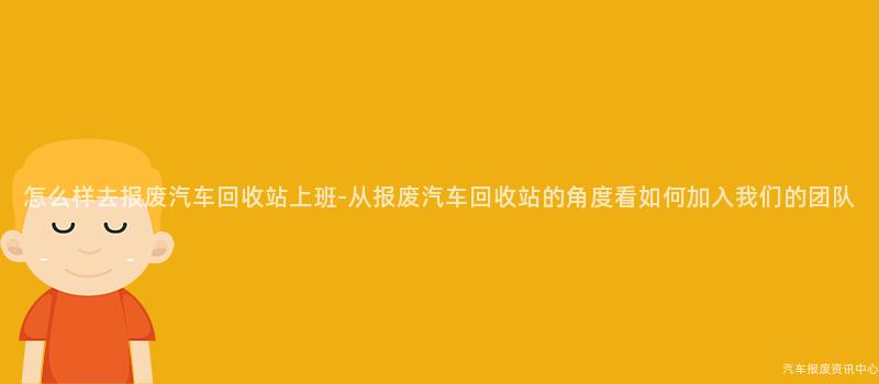 怎么样去报废汽车回收站上班-从报废汽车回收站的角度看如何加入我们的团队