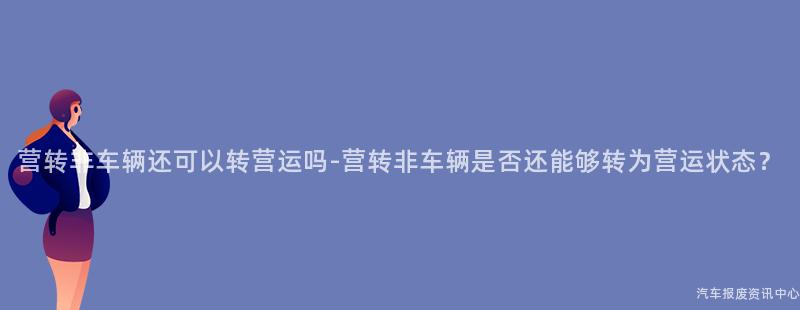 营转非车辆还可以转营运吗-营转非车辆是否还能够转为营运状态？