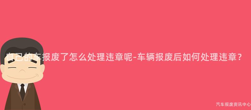 自己的车报废了怎么处理违章呢-车辆报废后如何处理违章？