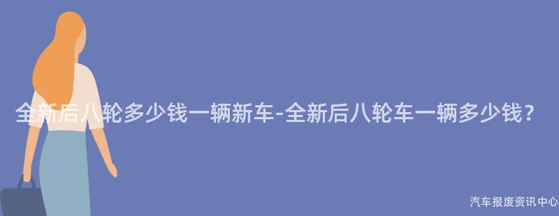 全新后八轮多少钱一辆新车-全新后八轮车一辆多少钱？