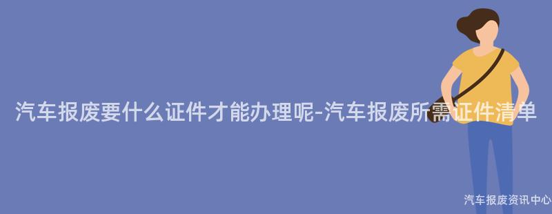 汽车报废要什么证件才能办理呢-汽车报废所需证件清单