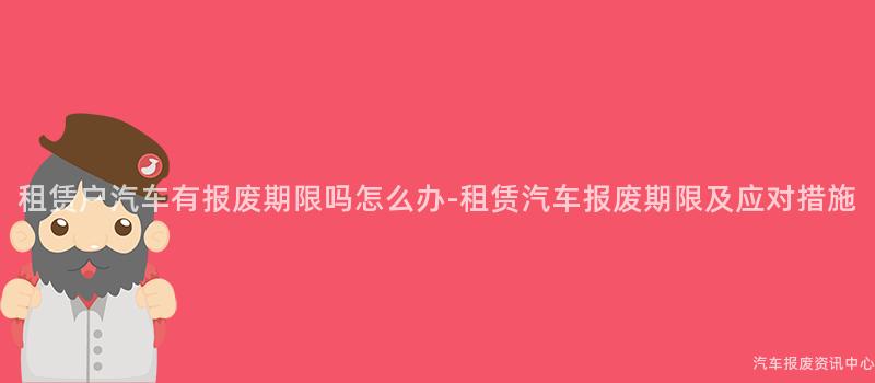 租赁户汽车有报废期限吗怎么办-租赁汽车报废期限及应对措施