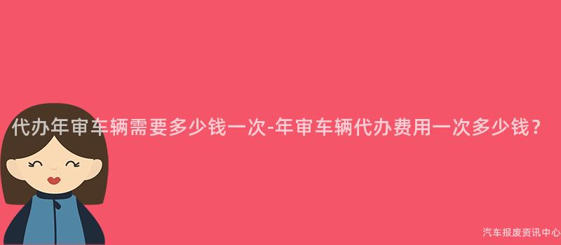 代办年审车辆需要多少钱一次-年审车辆代办费用一次多少钱？