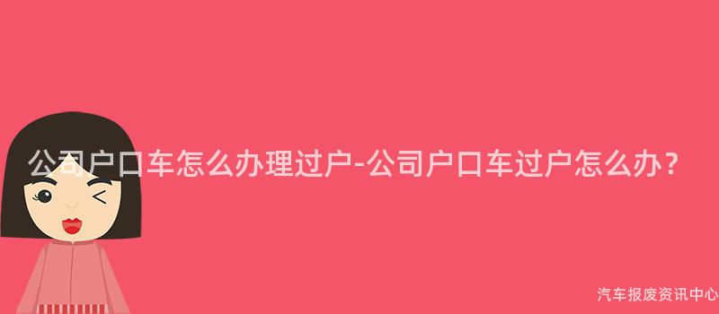 公司户口车怎么办理过户-公司户口车过户怎么办？
