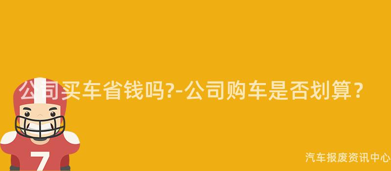 公司买车省钱吗?-公司购车是否划算？