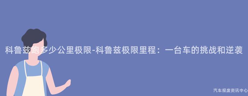 科鲁兹跑多少公里极限-科鲁兹极限里程：一台车的挑战和逆袭