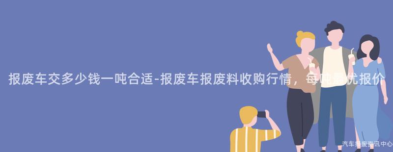 报废车交多少钱一吨合适-报废车报废料收购行情，每吨最优报价
