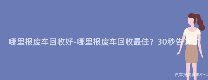 哪里报废车回收好-哪里报废车回收最佳？30秒告诉你