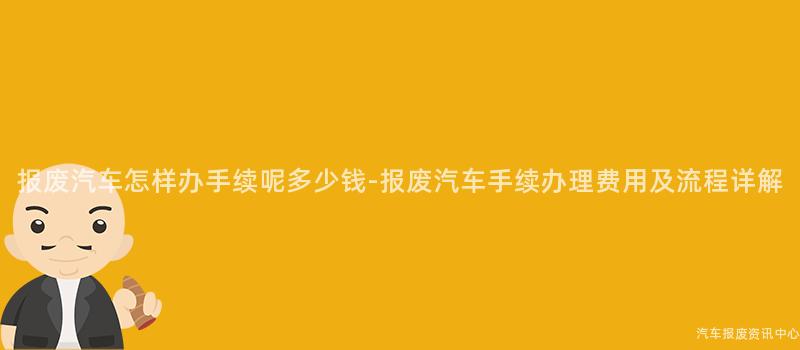 报废汽车怎样办手续呢多少钱-报废汽车手续办理费用及流程详解