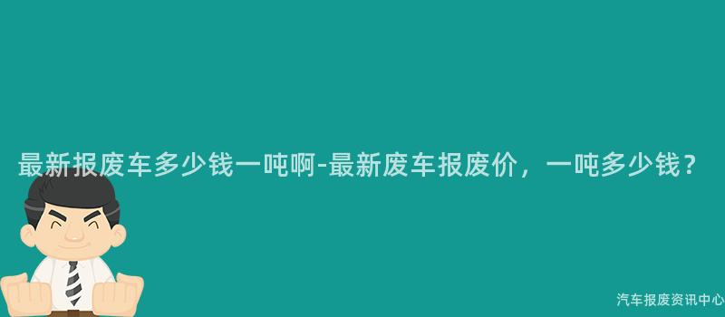 最新报废车多少钱一吨啊-最新废车报废价，一吨多少钱？