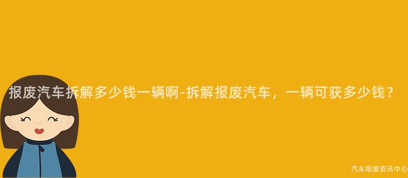 报废汽车拆解多少钱一辆啊-拆解报废汽车，一辆可获多少钱？