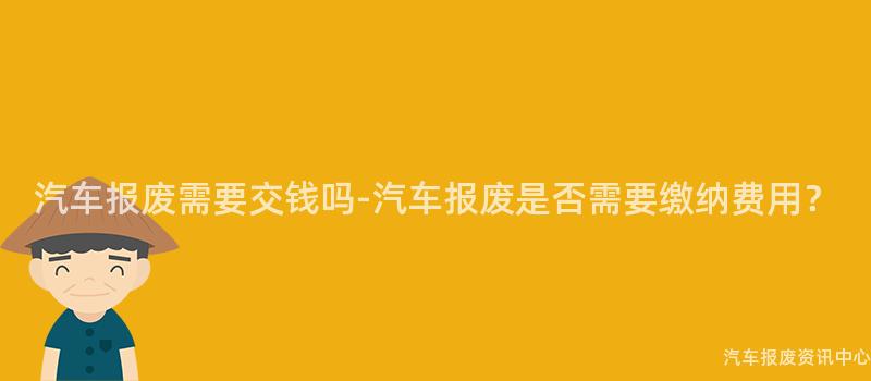 汽车报废需要交钱吗-汽车报废是否需要缴纳费用？