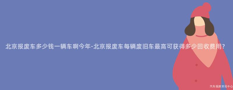 北京报废车多少钱一辆车啊今年-北京报废车每辆废旧车最高可获得多少回收费用？