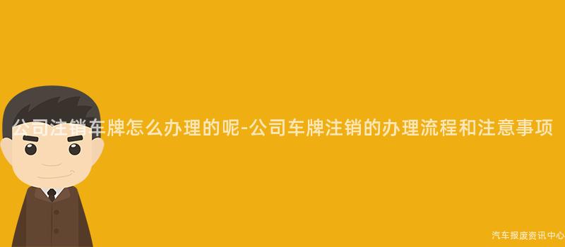 公司注销车牌怎么办理的呢-公司车牌注销的办理流程和注意事项