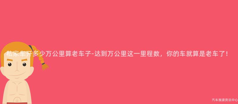 私家车开多少万公里算老车子-达到万公里这一里程数，你的车就算是老车了！