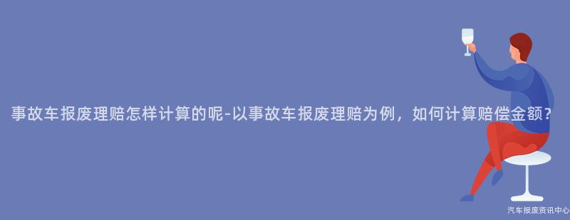 事故车报废理赔怎样计算的呢-以事故车报废理赔为例，如何计算赔偿金额？