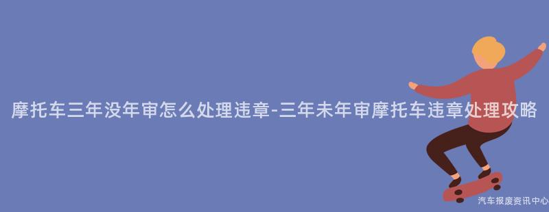 摩托车三年没年审怎么处理违章-三年未年审摩托车违章处理攻略