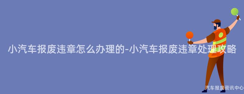 小汽车报废违章怎么办理的-小汽车报废违章处理攻略
