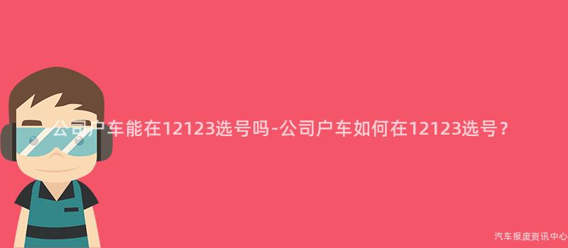 公司户车能在12123选号吗-公司户车如何在12123选号？