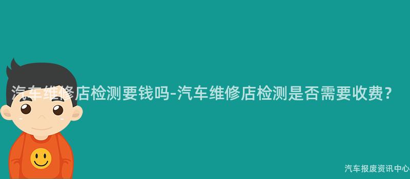 汽车维修店检测要钱吗-汽车维修店检测是否需要收费？