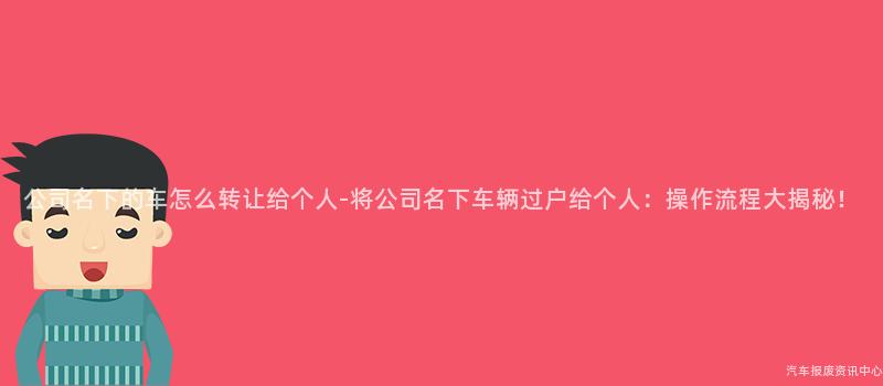 公司名下的车怎么转让给个人-将公司名下车辆过户给个人：操作流程大揭秘！