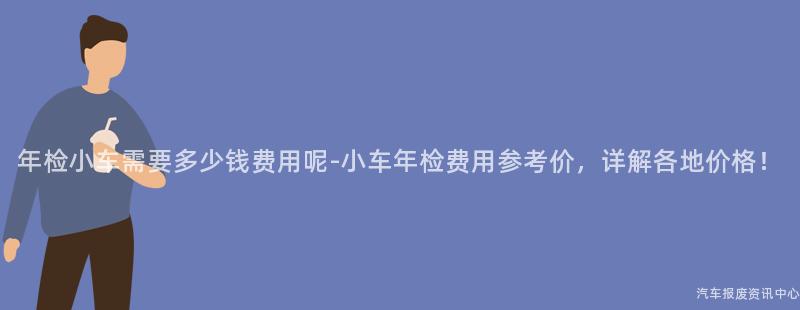 年检小车需要多少钱费用呢-小车年检费用参考价，详解各地价格！