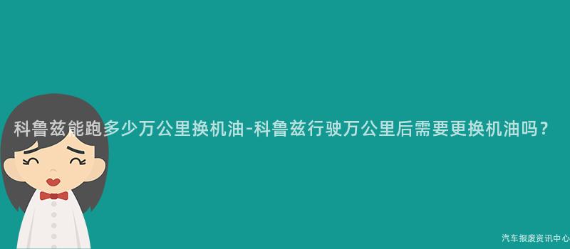 科鲁兹能跑多少万公里换机油-科鲁兹行驶万公里后需要更换机油吗？