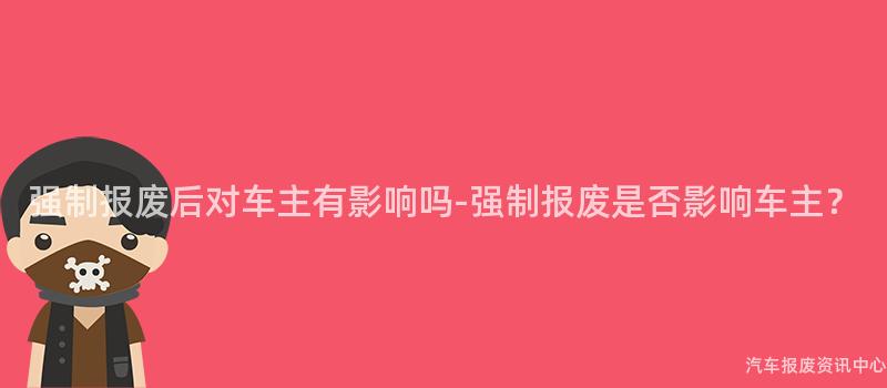 强制报废后对车主有影响吗-强制报废是否影响车主？