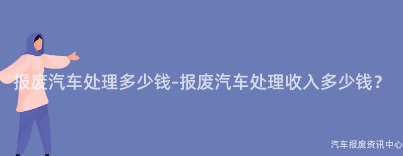 报废汽车处理多少钱-报废汽车处理收入多少钱？