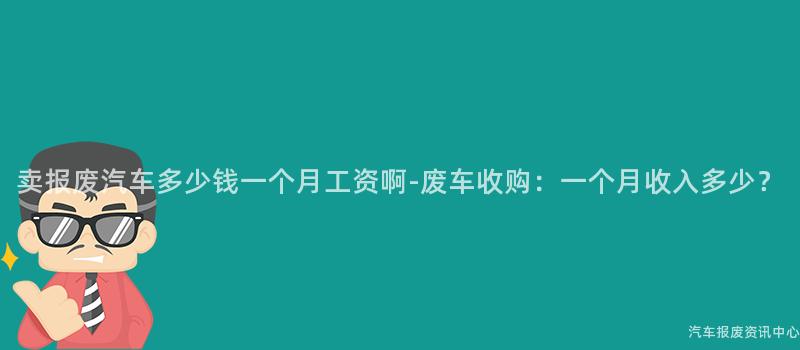 卖报废汽车多少钱一个月工资啊-废车收购：一个月收入多少？