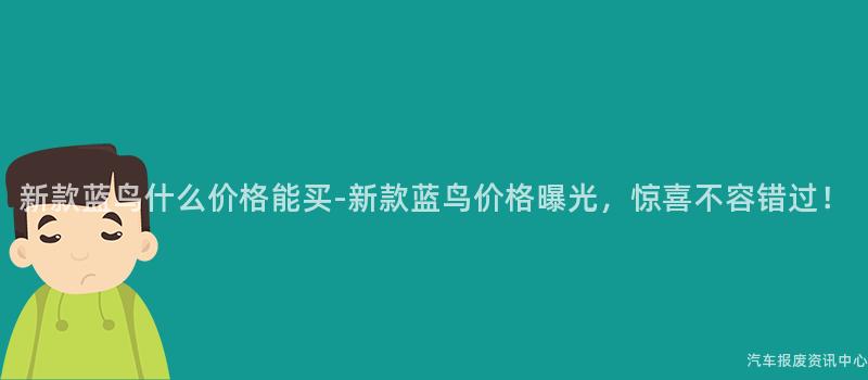 新款蓝鸟什么价格能买-新款蓝鸟价格曝光，惊喜不容错过！