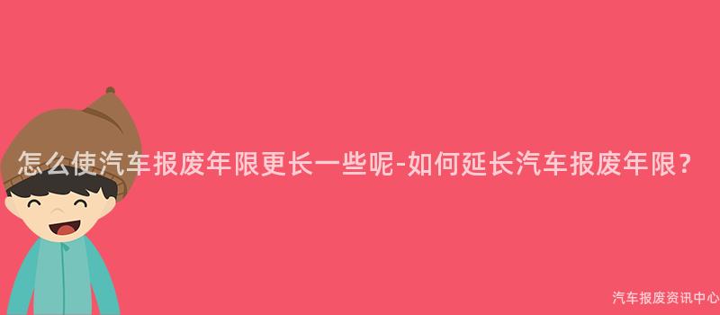 怎么使汽车报废年限更长一些呢-如何延长汽车报废年限？