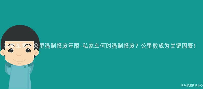 私家车多少公里强制报废年限-私家车何时强制报废？公里数成为关键因素！