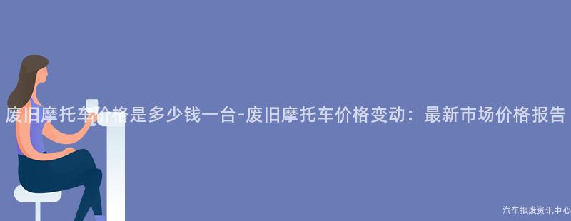 废旧摩托车价格是多少钱一台-废旧摩托车价格变动：最新市场价格报告