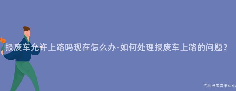 报废车允许上路吗现在怎么办-如何处理报废车上路的问题？