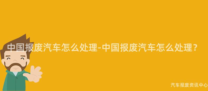 中国报废汽车怎么处理-中国报废汽车怎么处理？