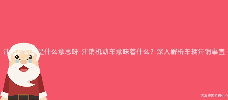 注销机动车是什么意思呀-注销机动车意味着什么？深入解析车辆注销事宜