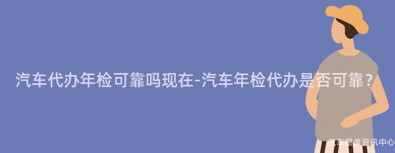 汽车代办年检可靠吗现在-汽车年检代办是否可靠？