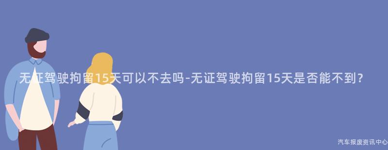 无证驾驶拘留15天可以不去吗-无证驾驶拘留15天是否能不到？