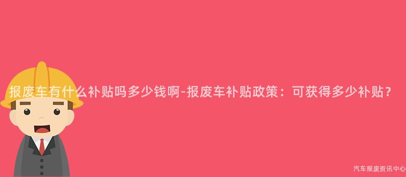 报废车有什么补贴吗多少钱啊-报废车补贴政策：可获得多少补贴？